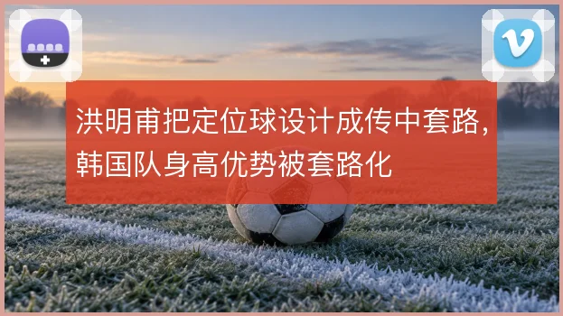 洪明甫把定位球设计成传中套路，韩国队身高优势被套路化
