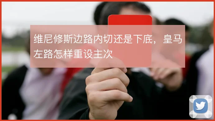 维尼修斯边路内切还是下底，皇马左路怎样重设主次