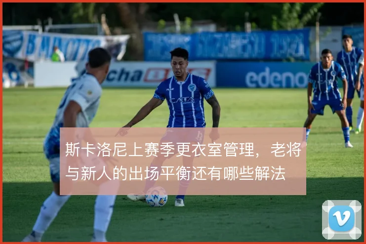 斯卡洛尼上赛季更衣室管理，老将与新人的出场平衡还有哪些解法