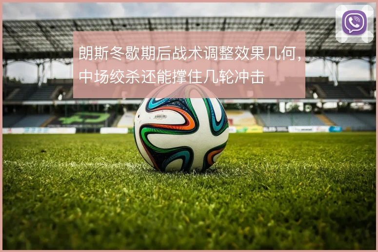朗斯冬歇期后战术调整效果几何，中场绞杀还能撑住几轮冲击