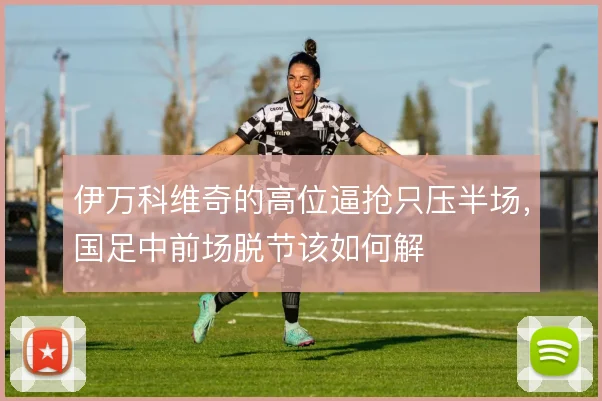 伊万科维奇的高位逼抢只压半场，国足中前场脱节该如何解