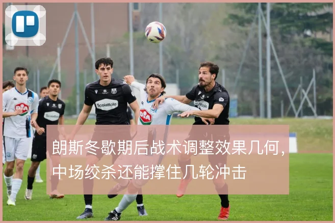 朗斯冬歇期后战术调整效果几何，中场绞杀还能撑住几轮冲击