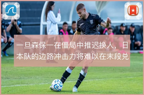 一旦森保一在僵局中推迟换人，日本队的边路冲击力将难以在末段兑现