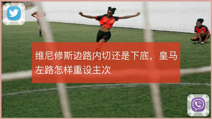 维尼修斯边路内切还是下底，皇马左路怎样重设主次