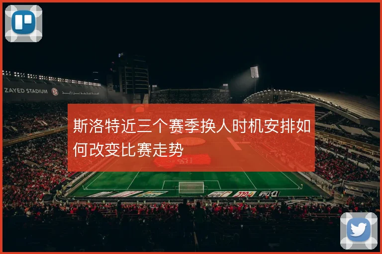 斯洛特近三个赛季换人时机安排如何改变比赛走势
