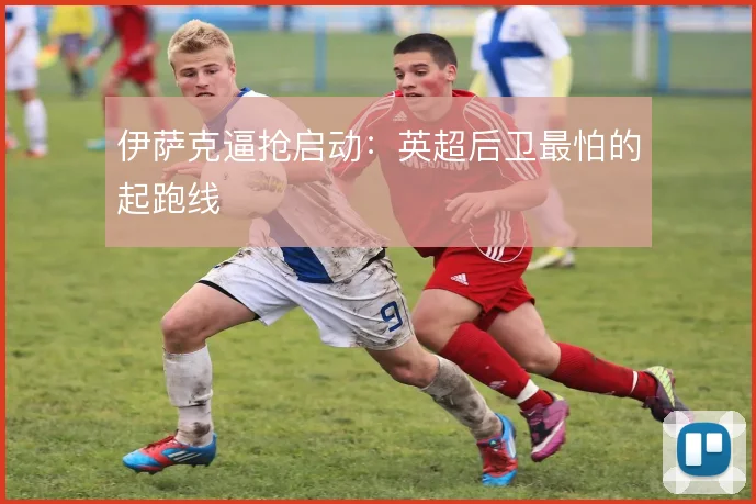 伊萨克逼抢启动：英超后卫最怕的起跑线