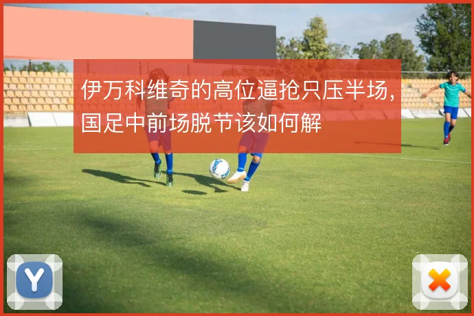 伊万科维奇的高位逼抢只压半场，国足中前场脱节该如何解