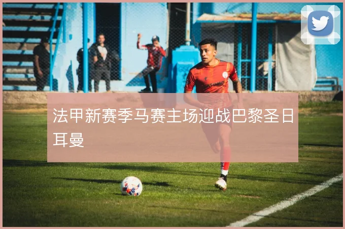 法甲新赛季马赛主场迎战巴黎圣日耳曼