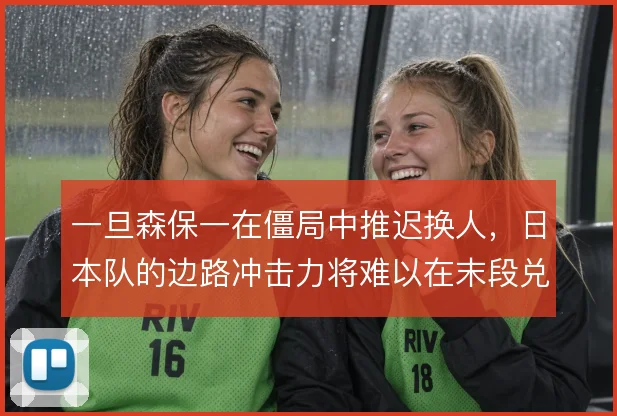 一旦森保一在僵局中推迟换人，日本队的边路冲击力将难以在末段兑现