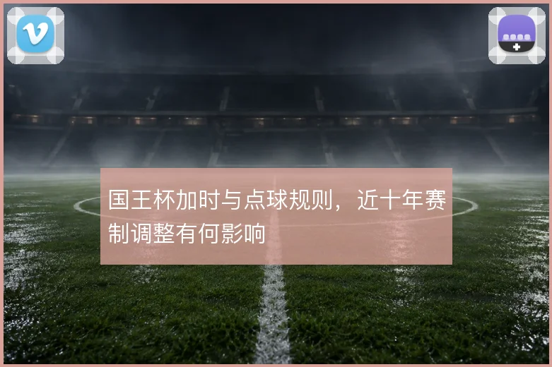 国王杯加时与点球规则，近十年赛制调整有何影响