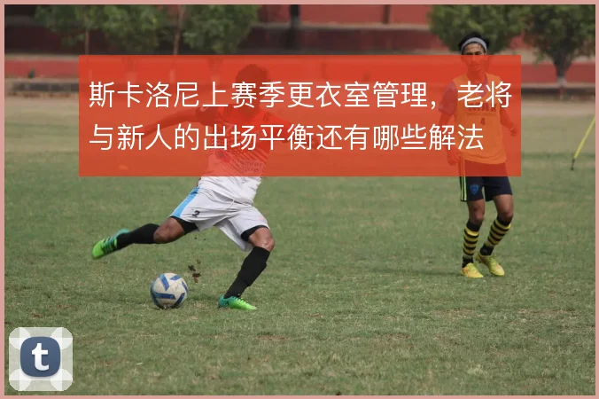 斯卡洛尼上赛季更衣室管理，老将与新人的出场平衡还有哪些解法