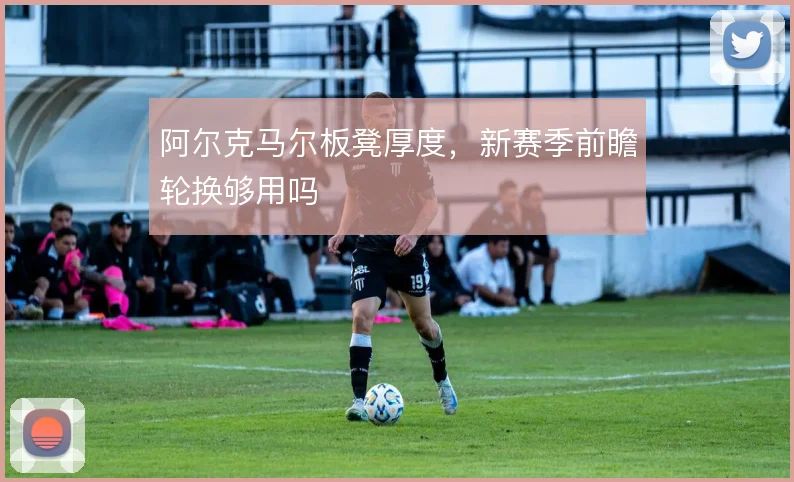 阿尔克马尔板凳厚度，新赛季前瞻轮换够用吗