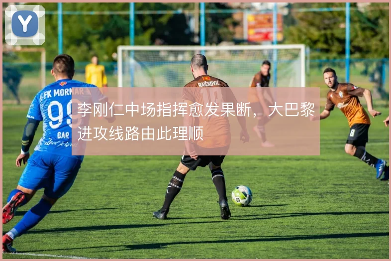 李刚仁中场指挥愈发果断，大巴黎进攻线路由此理顺