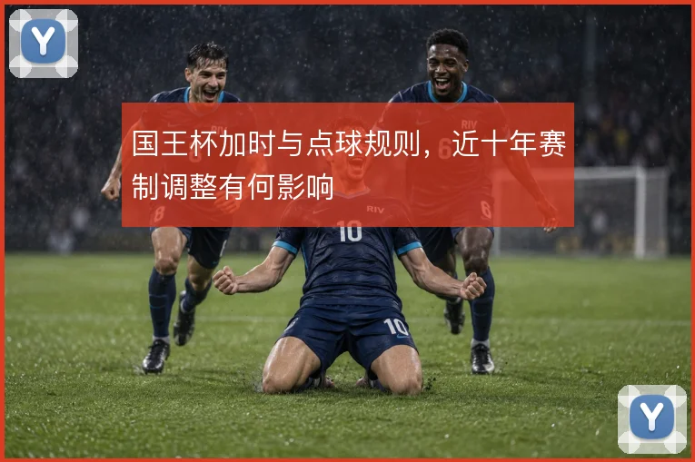 国王杯加时与点球规则，近十年赛制调整有何影响